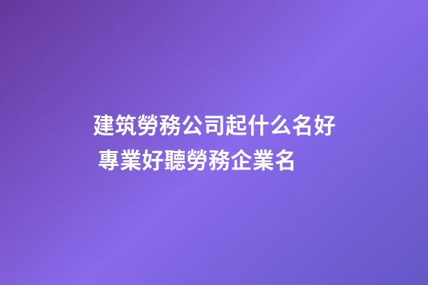 建筑勞務公司起什么名好 專業好聽勞務企業名-第1張-公司起名-玄機派